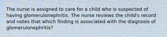 The nurse is assigned to care for a child who is suspected of having glomerulonephritis. The nurse reviews the child's record and notes that which finding is associated with the diagnosis of glomerulonephritis?