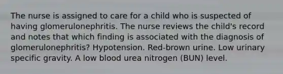 The nurse is assigned to care for a child who is suspected of having glomerulonephritis. The nurse reviews the child's record and notes that which finding is associated with the diagnosis of glomerulonephritis? Hypotension. Red-brown urine. Low urinary specific gravity. A low blood urea nitrogen (BUN) level.