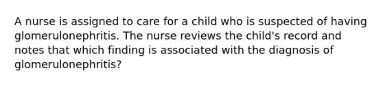 A nurse is assigned to care for a child who is suspected of having glomerulonephritis. The nurse reviews the child's record and notes that which finding is associated with the diagnosis of glomerulonephritis?