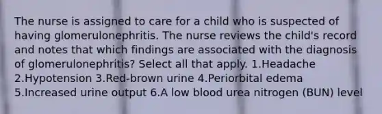 The nurse is assigned to care for a child who is suspected of having glomerulonephritis. The nurse reviews the child's record and notes that which findings are associated with the diagnosis of glomerulonephritis? Select all that apply. 1.Headache 2.Hypotension 3.Red-brown urine 4.Periorbital edema 5.Increased urine output 6.A low blood urea nitrogen (BUN) level