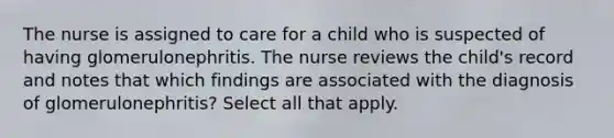 The nurse is assigned to care for a child who is suspected of having glomerulonephritis. The nurse reviews the child's record and notes that which findings are associated with the diagnosis of glomerulonephritis? Select all that apply.