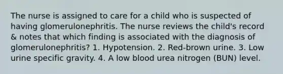 The nurse is assigned to care for a child who is suspected of having glomerulonephritis. The nurse reviews the child's record & notes that which finding is associated with the diagnosis of glomerulonephritis? 1. Hypotension. 2. Red-brown urine. 3. Low urine specific gravity. 4. A low blood urea nitrogen (BUN) level.