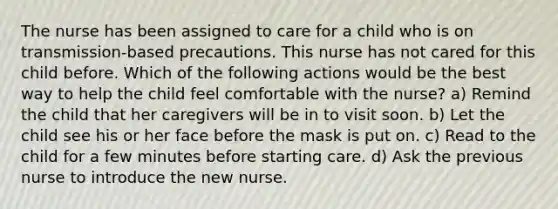 The nurse has been assigned to care for a child who is on transmission-based precautions. This nurse has not cared for this child before. Which of the following actions would be the best way to help the child feel comfortable with the nurse? a) Remind the child that her caregivers will be in to visit soon. b) Let the child see his or her face before the mask is put on. c) Read to the child for a few minutes before starting care. d) Ask the previous nurse to introduce the new nurse.