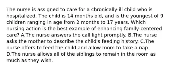 The nurse is assigned to care for a chronically ill child who is hospitalized. The child is 14 months old, and is the youngest of 9 children ranging in age from 2 months to 17 years. Which nursing action is the best example of enhancing family-centered care? A.The nurse answers the call light promptly. B.The nurse asks the mother to describe the child's feeding history. C.The nurse offers to feed the child and allow mom to take a nap. D.The nurse allows all of the siblings to remain in the room as much as they wish.