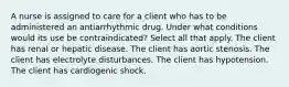 A nurse is assigned to care for a client who has to be administered an antiarrhythmic drug. Under what conditions would its use be contraindicated? Select all that apply. The client has renal or hepatic disease. The client has aortic stenosis. The client has electrolyte disturbances. The client has hypotension. The client has cardiogenic shock.