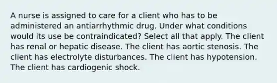 A nurse is assigned to care for a client who has to be administered an antiarrhythmic drug. Under what conditions would its use be contraindicated? Select all that apply. The client has renal or hepatic disease. The client has aortic stenosis. The client has electrolyte disturbances. The client has hypotension. The client has cardiogenic shock.