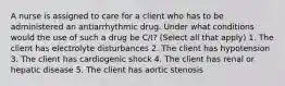 A nurse is assigned to care for a client who has to be administered an antiarrhythmic drug. Under what conditions would the use of such a drug be C/I? (Select all that apply) 1. The client has electrolyte disturbances 2. The client has hypotension 3. The client has cardiogenic shock 4. The client has renal or hepatic disease 5. The client has aortic stenosis