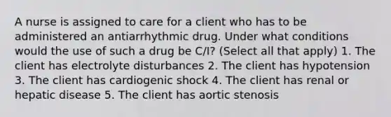 A nurse is assigned to care for a client who has to be administered an antiarrhythmic drug. Under what conditions would the use of such a drug be C/I? (Select all that apply) 1. The client has electrolyte disturbances 2. The client has hypotension 3. The client has cardiogenic shock 4. The client has renal or hepatic disease 5. The client has aortic stenosis