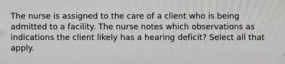 The nurse is assigned to the care of a client who is being admitted to a facility. The nurse notes which observations as indications the client likely has a hearing deficit? Select all that apply.