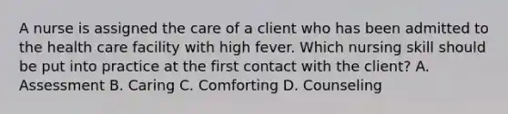 A nurse is assigned the care of a client who has been admitted to the health care facility with high fever. Which nursing skill should be put into practice at the first contact with the client? A. Assessment B. Caring C. Comforting D. Counseling