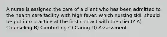 A nurse is assigned the care of a client who has been admitted to the health care facility with high fever. Which nursing skill should be put into practice at the first contact with the client? A) Counseling B) Comforting C) Caring D) Assessment