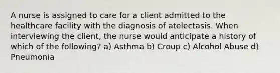 A nurse is assigned to care for a client admitted to the healthcare facility with the diagnosis of atelectasis. When interviewing the client, the nurse would anticipate a history of which of the following? a) Asthma b) Croup c) Alcohol Abuse d) Pneumonia