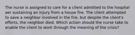 The nurse is assigned to care for a client admitted to the hospital aer sustaining an injury from a house fire. The client attempted to save a neighbor involved in the fire, but despite the client's efforts, the neighbor died. Which action should the nurse take to enable the client to work through the meaning of the crisis?