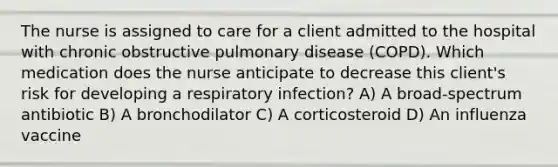 The nurse is assigned to care for a client admitted to the hospital with chronic obstructive pulmonary disease (COPD). Which medication does the nurse anticipate to decrease this client's risk for developing a respiratory infection? A) A broad-spectrum antibiotic B) A bronchodilator C) A corticosteroid D) An influenza vaccine