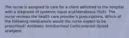 The nurse is assigned to care for a client admitted to the hospital with a diagnosis of systemic lupus erythematosus (SLE). The nurse reviews the health care provider's prescriptions. Which of the following medications would the nurse expect to be prescribed? Antibiotic Antidiarrheal Corticosteroid Opioid analgesic