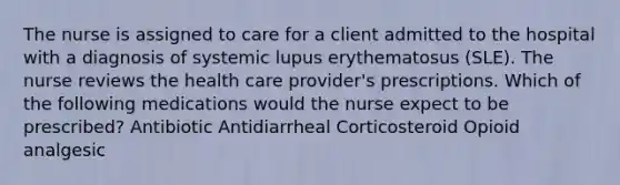 The nurse is assigned to care for a client admitted to the hospital with a diagnosis of systemic lupus erythematosus (SLE). The nurse reviews the health care provider's prescriptions. Which of the following medications would the nurse expect to be prescribed? Antibiotic Antidiarrheal Corticosteroid Opioid analgesic