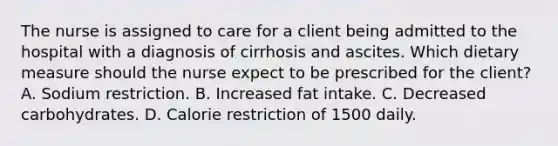 The nurse is assigned to care for a client being admitted to the hospital with a diagnosis of cirrhosis and ascites. Which dietary measure should the nurse expect to be prescribed for the client? A. Sodium restriction. B. Increased fat intake. C. Decreased carbohydrates. D. Calorie restriction of 1500 daily.