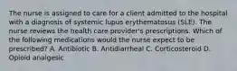 The nurse is assigned to care for a client admitted to the hospital with a diagnosis of systemic lupus erythematosus (SLE). The nurse reviews the health care provider's prescriptions. Which of the following medications would the nurse expect to be prescribed? A. Antibiotic B. Antidiarrheal C. Corticosteroid D. Opioid analgesic