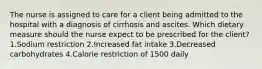 The nurse is assigned to care for a client being admitted to the hospital with a diagnosis of cirrhosis and ascites. Which dietary measure should the nurse expect to be prescribed for the client? 1.Sodium restriction 2.Increased fat intake 3.Decreased carbohydrates 4.Calorie restriction of 1500 daily