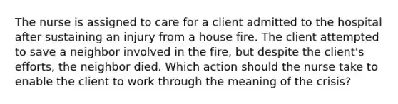 The nurse is assigned to care for a client admitted to the hospital after sustaining an injury from a house fire. The client attempted to save a neighbor involved in the fire, but despite the client's efforts, the neighbor died. Which action should the nurse take to enable the client to work through the meaning of the crisis?