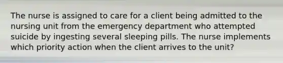 The nurse is assigned to care for a client being admitted to the nursing unit from the emergency department who attempted suicide by ingesting several sleeping pills. The nurse implements which priority action when the client arrives to the unit?