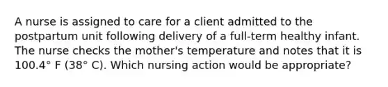 A nurse is assigned to care for a client admitted to the postpartum unit following delivery of a full-term healthy infant. The nurse checks the mother's temperature and notes that it is 100.4° F (38° C). Which nursing action would be appropriate?