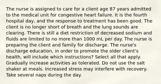 The nurse is assigned to care for a client age 87 years admitted to the medical unit for congestive heart failure. It is the fourth hospital day, and the response to treatment has been good. The client is no longer short of breath and the lung sounds are clearing. There is still a diet restriction of decreased sodium and fluids are limited to no more than 1000 mL per day. The nurse is preparing the client and family for discharge. The nurse's discharge education, in order to promote the older client's health, will include which instructions? Select all that apply. Gradually increase activities as tolerated. Do not use the salt shaker at meals. Increased stress may interfere with recovery. Take several naps during the day.