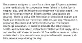 The nurse is assigned to care for a client age 87 years admitted to the medical unit for congestive heart failure. It is the fourth hospital day, and the response to treatment has been good. The client is no longer short of breath and the lung sounds are clearing. There is still a diet restriction of decreased sodium and fluids are limited to no more than 1000 mL per day. The nurse is preparing the client and family for discharge. The nurse's discharge education, in order to promote the older client's health, will include which instructions? Select all that apply. a) Do not use the salt shaker at meals. b) Gradually increase activities as tolerated. c) Increased stress may interfere with recovery. d) Take several naps during the day.