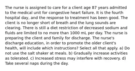 The nurse is assigned to care for a client age 87 years admitted to the medical unit for congestive heart failure. It is the fourth hospital day, and the response to treatment has been good. The client is no longer short of breath and the lung sounds are clearing. There is still a diet restriction of decreased sodium and fluids are limited to no more than 1000 mL per day. The nurse is preparing the client and family for discharge. The nurse's discharge education, in order to promote the older client's health, will include which instructions? Select all that apply. a) Do not use the salt shaker at meals. b) Gradually increase activities as tolerated. c) Increased stress may interfere with recovery. d) Take several naps during the day.