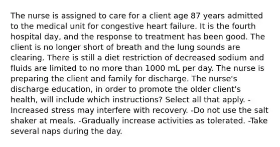 The nurse is assigned to care for a client age 87 years admitted to the medical unit for congestive heart failure. It is the fourth hospital day, and the response to treatment has been good. The client is no longer short of breath and the lung sounds are clearing. There is still a diet restriction of decreased sodium and fluids are limited to no more than 1000 mL per day. The nurse is preparing the client and family for discharge. The nurse's discharge education, in order to promote the older client's health, will include which instructions? Select all that apply. -Increased stress may interfere with recovery. -Do not use the salt shaker at meals. -Gradually increase activities as tolerated. -Take several naps during the day.