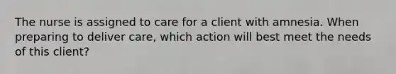 The nurse is assigned to care for a client with amnesia. When preparing to deliver care, which action will best meet the needs of this client?