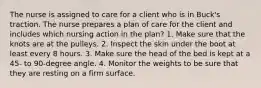 The nurse is assigned to care for a client who is in Buck's traction. The nurse prepares a plan of care for the client and includes which nursing action in the plan? 1. Make sure that the knots are at the pulleys. 2. Inspect the skin under the boot at least every 8 hours. 3. Make sure the head of the bed is kept at a 45- to 90-degree angle. 4. Monitor the weights to be sure that they are resting on a firm surface.