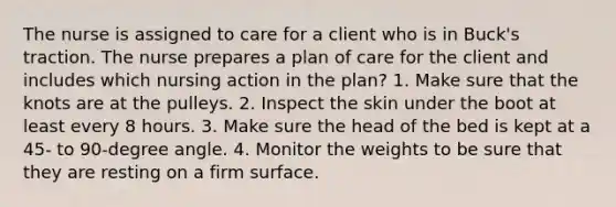 The nurse is assigned to care for a client who is in Buck's traction. The nurse prepares a plan of care for the client and includes which nursing action in the plan? 1. Make sure that the knots are at the pulleys. 2. Inspect the skin under the boot at least every 8 hours. 3. Make sure the head of the bed is kept at a 45- to 90-degree angle. 4. Monitor the weights to be sure that they are resting on a firm surface.