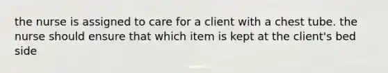 the nurse is assigned to care for a client with a chest tube. the nurse should ensure that which item is kept at the client's bed side