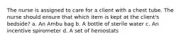 The nurse is assigned to care for a client with a chest tube. The nurse should ensure that which item is kept at the client's bedside? a. An Ambu bag b. A bottle of sterile water c. An incentive spirometer d. A set of hemostats