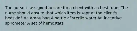 The nurse is assigned to care for a client with a chest tube. The nurse should ensure that which item is kept at the client's bedside? An Ambu bag A bottle of sterile water An incentive spirometer A set of hemostats