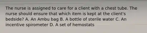 The nurse is assigned to care for a client with a chest tube. The nurse should ensure that which item is kept at the client's bedside? A. An Ambu bag B. A bottle of sterile water C. An incentive spirometer D. A set of hemostats