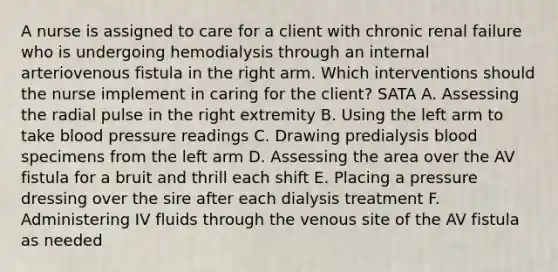 A nurse is assigned to care for a client with chronic renal failure who is undergoing hemodialysis through an internal arteriovenous fistula in the right arm. Which interventions should the nurse implement in caring for the client? SATA A. Assessing the radial pulse in the right extremity B. Using the left arm to take blood pressure readings C. Drawing predialysis blood specimens from the left arm D. Assessing the area over the AV fistula for a bruit and thrill each shift E. Placing a pressure dressing over the sire after each dialysis treatment F. Administering IV fluids through the venous site of the AV fistula as needed