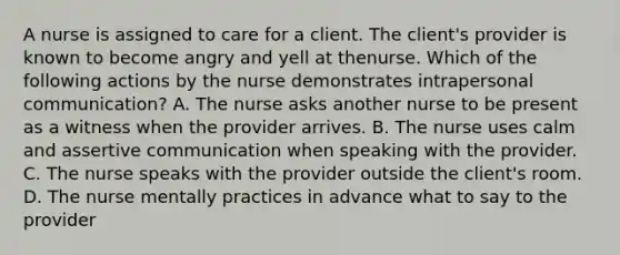 A nurse is assigned to care for a client. The client's provider is known to become angry and yell at thenurse. Which of the following actions by the nurse demonstrates intrapersonal communication? A. The nurse asks another nurse to be present as a witness when the provider arrives. B. The nurse uses calm and assertive communication when speaking with the provider. C. The nurse speaks with the provider outside the client's room. D. The nurse mentally practices in advance what to say to the provider