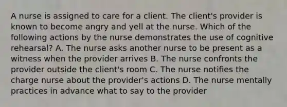 A nurse is assigned to care for a client. The client's provider is known to become angry and yell at the nurse. Which of the following actions by the nurse demonstrates the use of cognitive rehearsal? A. The nurse asks another nurse to be present as a witness when the provider arrives B. The nurse confronts the provider outside the client's room C. The nurse notifies the charge nurse about the provider's actions D. The nurse mentally practices in advance what to say to the provider