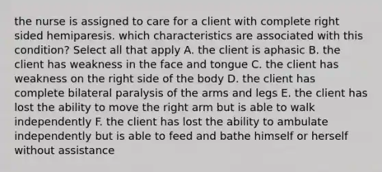 the nurse is assigned to care for a client with complete right sided hemiparesis. which characteristics are associated with this condition? Select all that apply A. the client is aphasic B. the client has weakness in the face and tongue C. the client has weakness on the right side of the body D. the client has complete bilateral paralysis of the arms and legs E. the client has lost the ability to move the right arm but is able to walk independently F. the client has lost the ability to ambulate independently but is able to feed and bathe himself or herself without assistance