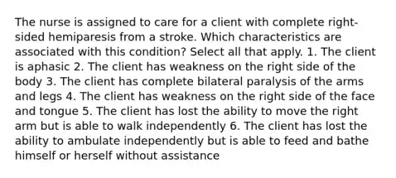 The nurse is assigned to care for a client with complete right-sided hemiparesis from a stroke. Which characteristics are associated with this condition? Select all that apply. 1. The client is aphasic 2. The client has weakness on the right side of the body 3. The client has complete bilateral paralysis of the arms and legs 4. The client has weakness on the right side of the face and tongue 5. The client has lost the ability to move the right arm but is able to walk independently 6. The client has lost the ability to ambulate independently but is able to feed and bathe himself or herself without assistance