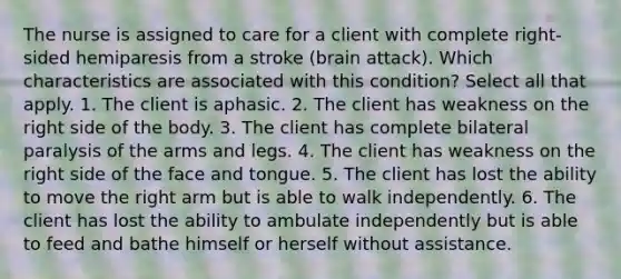 The nurse is assigned to care for a client with complete right-sided hemiparesis from a stroke (brain attack). Which characteristics are associated with this condition? Select all that apply. 1. The client is aphasic. 2. The client has weakness on the right side of the body. 3. The client has complete bilateral paralysis of the arms and legs. 4. The client has weakness on the right side of the face and tongue. 5. The client has lost the ability to move the right arm but is able to walk independently. 6. The client has lost the ability to ambulate independently but is able to feed and bathe himself or herself without assistance.