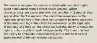 The nurse is assigned to care for a client with complete right-sided hemiparesis from a stroke (brain attack). Which characteristics are associated with this condition? (Select all that apply) -The client is aphasic -The client has weakness on the right side of the body -The client has complete bilateral paralysis of the arms and legs -The client has weakness on the right side of the face and tongue -The client has lost the ability to move the right arm but is able to walk independently -The client has lost the ability to ambulate independently but is able to feed and bathe herself or himself without assistance