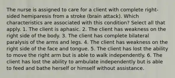 The nurse is assigned to care for a client with complete right-sided hemiparesis from a stroke (brain attack). Which characteristics are associated with this condition? Select all that apply. 1. The client is aphasic. 2. The client has weakness on the right side of the body. 3. The client has complete bilateral paralysis of the arms and legs. 4. The client has weakness on the right side of the face and tongue. 5. The client has lost the ability to move the right arm but is able to walk independently. 6. The client has lost the ability to ambulate independently but is able to feed and bathe herself or himself without assistance.