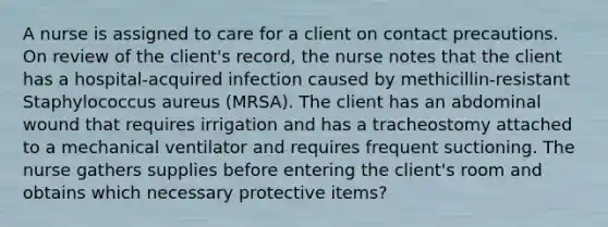 A nurse is assigned to care for a client on contact precautions. On review of the client's record, the nurse notes that the client has a hospital-acquired infection caused by methicillin-resistant Staphylococcus aureus (MRSA). The client has an abdominal wound that requires irrigation and has a tracheostomy attached to a mechanical ventilator and requires frequent suctioning. The nurse gathers supplies before entering the client's room and obtains which necessary protective items?