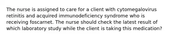 The nurse is assigned to care for a client with cytomegalovirus retinitis and acquired immunodeficiency syndrome who is receiving foscarnet. The nurse should check the latest result of which laboratory study while the client is taking this medication?