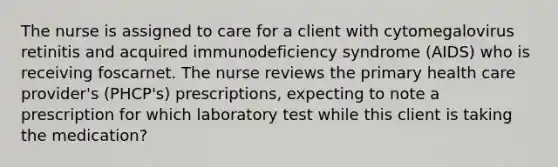 The nurse is assigned to care for a client with cytomegalovirus retinitis and acquired immunodeficiency syndrome (AIDS) who is receiving foscarnet. The nurse reviews the primary health care provider's (PHCP's) prescriptions, expecting to note a prescription for which laboratory test while this client is taking the medication?