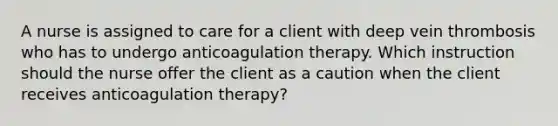 A nurse is assigned to care for a client with deep vein thrombosis who has to undergo anticoagulation therapy. Which instruction should the nurse offer the client as a caution when the client receives anticoagulation therapy?