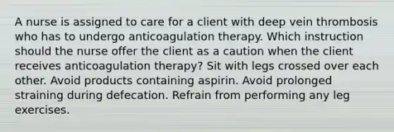 A nurse is assigned to care for a client with deep vein thrombosis who has to undergo anticoagulation therapy. Which instruction should the nurse offer the client as a caution when the client receives anticoagulation therapy? Sit with legs crossed over each other. Avoid products containing aspirin. Avoid prolonged straining during defecation. Refrain from performing any leg exercises.